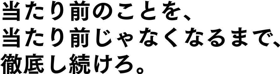 当たり前のことを、当たり前じゃなくなるまで、徹底し続けろ。