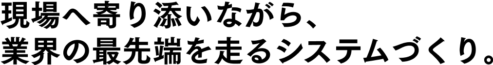 現場へ寄り添いながら、業界の最先端を走るシステムづくり。