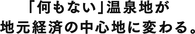 「何もない」温泉地が
地元経済の中心地に変わる。