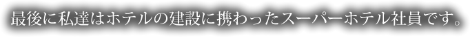 最後に私達はホテルの建設に携わったスーパーホテル社員です